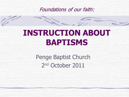 Foundations of our faith: INSTRUCTION ABOUT BAPTISMS Penge Baptist Church 2 nd October 2011.