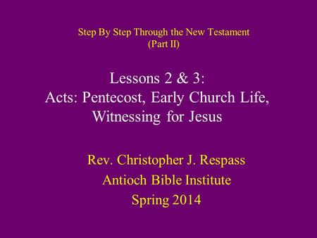 Step By Step Through the New Testament (Part II) Rev. Christopher J. Respass Antioch Bible Institute Spring 2014 Lessons 2 & 3: Acts: Pentecost, Early.