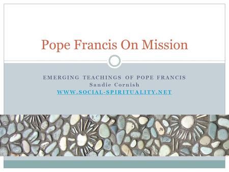 EMERGING TEACHINGS OF POPE FRANCIS Sandie Cornish WWW.SOCIAL-SPIRITUALITY.NET Pope Francis On Mission.