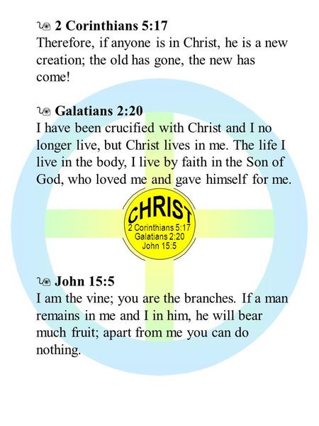 2 Corinthians 5:17 Galatians 2:20 John 15:5  2 Corinthians 5:17 Therefore, if anyone is in Christ, he is a new creation; the old has gone, the new has.