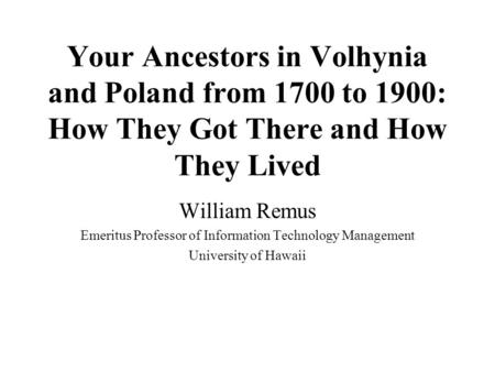 Your Ancestors in Volhynia and Poland from 1700 to 1900: How They Got There and How They Lived William Remus Emeritus Professor of Information Technology.