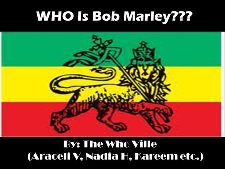 WHO Is Bob Marley??? By: The Who Ville (Araceli V, Nadia H, Kareem etc.)