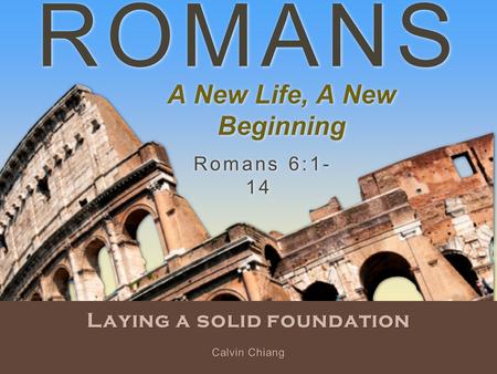 ROMANS Laying a solid foundation Romans 6:1- 14 Calvin Chiang A New Life, A New Beginning.