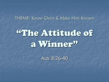 THEME: Know Christ & Make Him Known “The Attitude of a Winner” Acts 8:26-40.