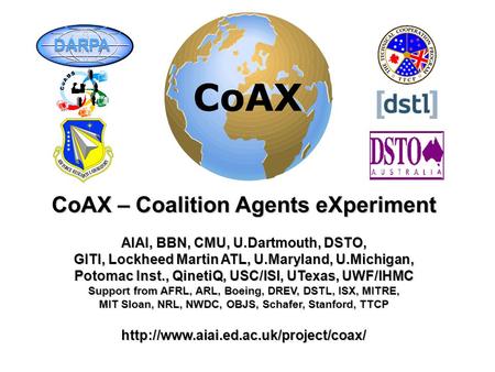 CoAX – Coalition Agents eXperiment AIAI, BBN, CMU, U.Dartmouth, DSTO, GITI, Lockheed Martin ATL, U.Maryland, U.Michigan, Potomac Inst., QinetiQ, USC/ISI,