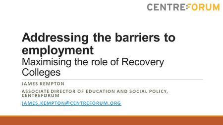 Addressing the barriers to employment Maximising the role of Recovery Colleges JAMES KEMPTON ASSOCIATE DIRECTOR OF EDUCATION AND SOCIAL POLICY, CENTREFORUM.