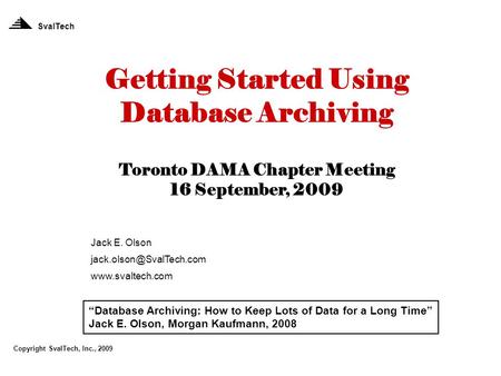 Getting Started Using Database Archiving Toronto DAMA Chapter Meeting 16 September, 2009 Jack E. Olson  SvalTech.