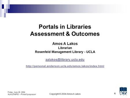 1 Copyright © 2004 Amos A Lakos Friday, June 26, 2004 ALA/LITAIPIG – Portal Symposium Portals in Libraries Assessment & Outcomes Amos A Lakos Librarian.