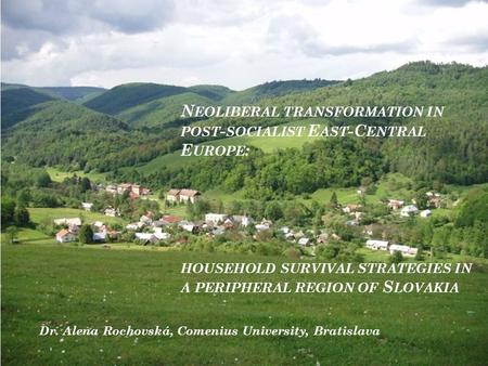 N EOLIBERAL TRANSFORMATION IN POST - SOCIALIST E AST -C ENTRAL E UROPE : HOUSEHOLD SURVIVAL STRATEGIES IN A PERIPHERAL REGION OF S LOVAKIA Dr. Alena Rochovská,