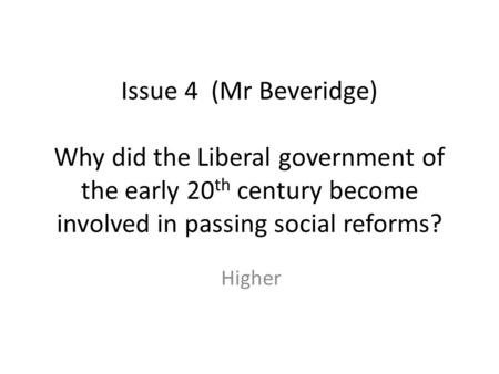 Issue 4 (Mr Beveridge) Why did the Liberal government of the early 20th century become involved in passing social reforms? Higher.