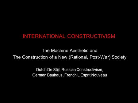 INTERNATIONAL CONSTRUCTIVISM The Machine Aesthetic and The Construction of a New (Rational, Post-War) Society Dutch De Stijl, Russian Constructivism, German.