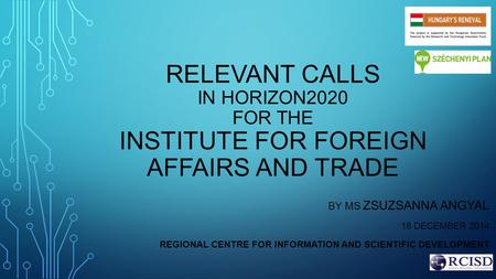 RELEVANT CALLS IN HORIZON2020 FOR THE INSTITUTE FOR FOREIGN AFFAIRS AND TRADE BY MS ZSUZSANNA ANGYAL 18 DECEMBER 2014 REGIONAL CENTRE FOR INFORMATION AND.