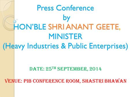 Press Conference by HON’BLE SHRI ANANT GEETE, MINISTER (Heavy Industries & Public Enterprises) Date: 25 th September, 2014 Venue: PIB Conference Room,
