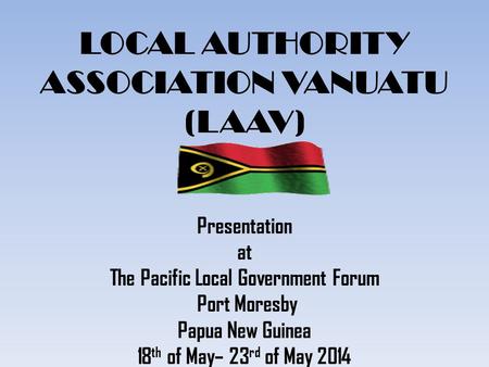LOCAL AUTHORITY ASSOCIATION VANUATU (LAAV) Presentation at The Pacific Local Government Forum Port Moresby Papua New Guinea 18 th of May– 23 rd of May.