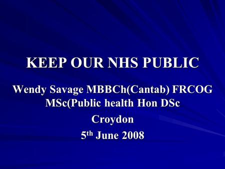KEEP OUR NHS PUBLIC Wendy Savage MBBCh(Cantab) FRCOG MSc(Public health Hon DSc Croydon 5 th June 2008.
