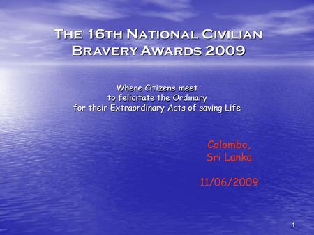 1 Where Citizens meet to felicitate the Ordinary for their Extraordinary Acts of saving Life Colombo, Sri Lanka 11/06/2009 The 16th National Civilian Bravery.