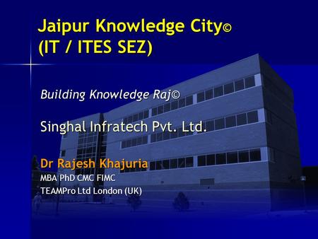 Jaipur Knowledge City© (IT / ITES SEZ) Building Knowledge Raj© Singhal Infratech Pvt. Ltd. Dr Rajesh Khajuria MBA PhD CMC FIMC TEAMPro Ltd London (UK)