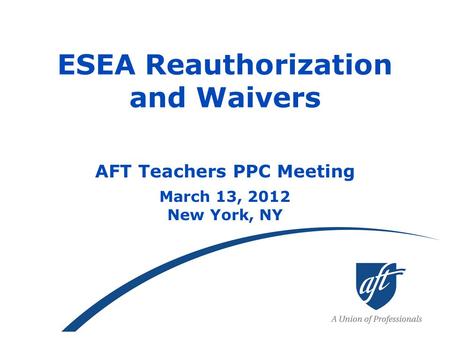 ESEA Reauthorization and Waivers AFT Teachers PPC Meeting March 13, 2012 New York, NY.