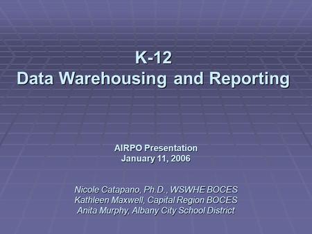 K-12 Data Warehousing and Reporting AIRPO Presentation January 11, 2006 Nicole Catapano, Ph.D., WSWHE BOCES Kathleen Maxwell, Capital Region BOCES Anita.