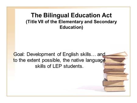 The Bilingual Education Act (Title VII of the Elementary and Secondary Education) Goal: Development of English skills… and to the extent possible, the.