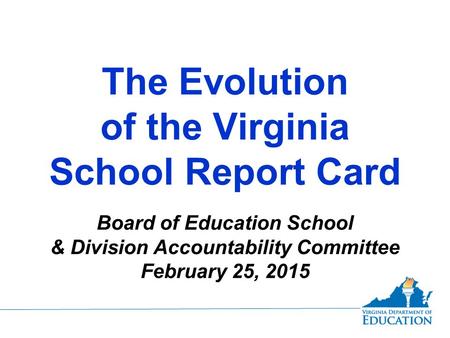 The Evolution of the Virginia School Report Card Board of Education School & Division Accountability Committee February 25, 2015.