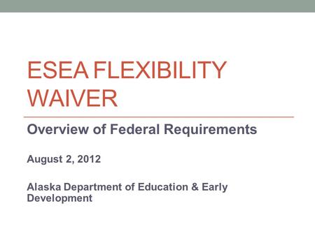 ESEA FLEXIBILITY WAIVER Overview of Federal Requirements August 2, 2012 Alaska Department of Education & Early Development.