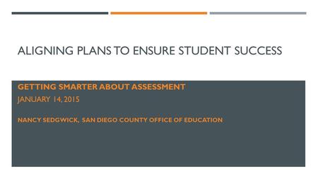 ALIGNING PLANS TO ENSURE STUDENT SUCCESS GETTING SMARTER ABOUT ASSESSMENT JANUARY 14, 2015 NANCY SEDGWICK, SAN DIEGO COUNTY OFFICE OF EDUCATION.