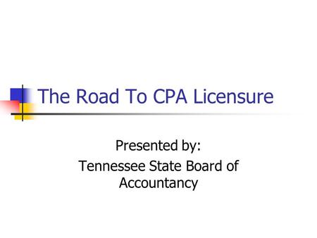 The Road To CPA Licensure Presented by: Tennessee State Board of Accountancy.