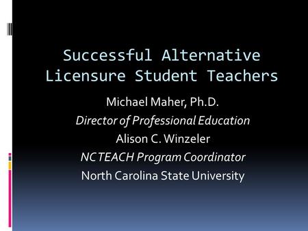 Successful Alternative Licensure Student Teachers Michael Maher, Ph.D. Director of Professional Education Alison C. Winzeler NC TEACH Program Coordinator.
