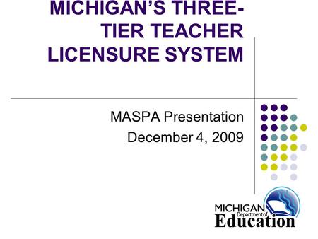 MICHIGAN’S THREE- TIER TEACHER LICENSURE SYSTEM MASPA Presentation December 4, 2009.