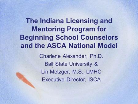The Indiana Licensing and Mentoring Program for Beginning School Counselors and the ASCA National Model Charlene Alexander, Ph.D. Ball State University.