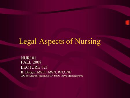 Legal Aspects of Nursing NUR101 FALL 2008 LECTURE #21 K. Burger, MSEd, MSN, RN,CNE PPP by: Sharon Niggemeier RN MSN Revised kburger8/06.