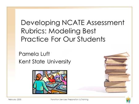 February 2005Transition Services Preparation & Training Developing NCATE Assessment Rubrics: Modeling Best Practice For Our Students Pamela Luft Kent State.