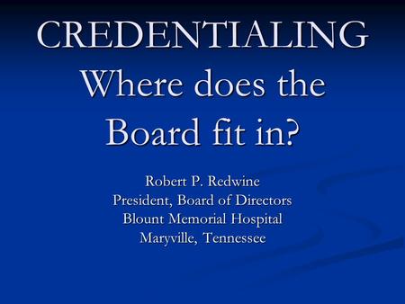 CREDENTIALING Where does the Board fit in? Robert P. Redwine President, Board of Directors Blount Memorial Hospital Maryville, Tennessee.