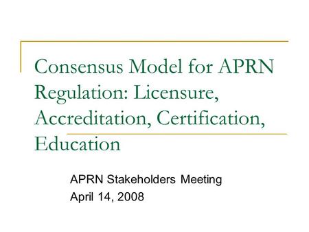 Consensus Model for APRN Regulation: Licensure, Accreditation, Certification, Education APRN Stakeholders Meeting April 14, 2008.