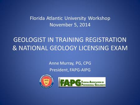 Florida Atlantic University Workshop November 5, 2014 GEOLOGIST IN TRAINING REGISTRATION & NATIONAL GEOLOGY LICENSING EXAM Anne Murray, PG, CPG President,