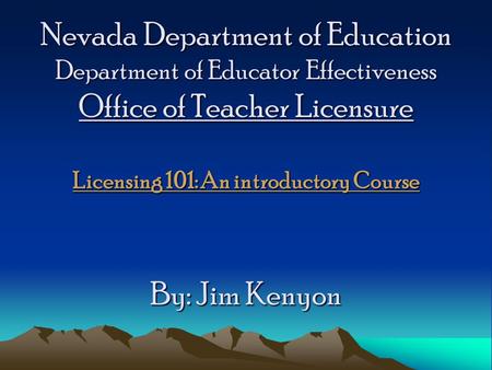Nevada Department of Education Department of Educator Effectiveness Office of Teacher Licensure Licensing 101: An introductory Course By: Jim Kenyon.