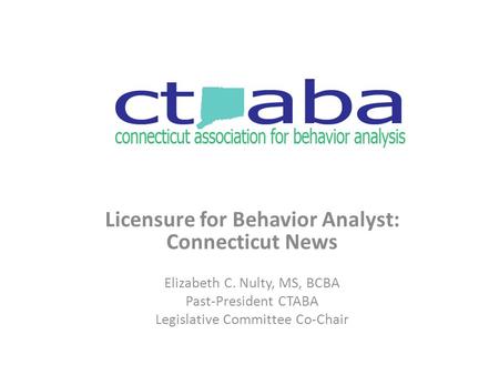 Licensure for Behavior Analyst: Connecticut News Elizabeth C. Nulty, MS, BCBA Past-President CTABA Legislative Committee Co-Chair.