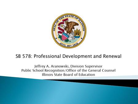 SB 578: Professional Development and Renewal Jeffrey A. Aranowski, Division Supervisor Public School Recognition/Office of the General Counsel Illinois.