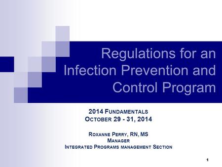 1 2014 F UNDAMENTALS O CTOBER 29 - 31, 2014 R OXANNE P ERRY, RN, MS M ANAGER I NTEGRATED P ROGRAMS MANAGEMENT S ECTION Regulations for an Infection Prevention.