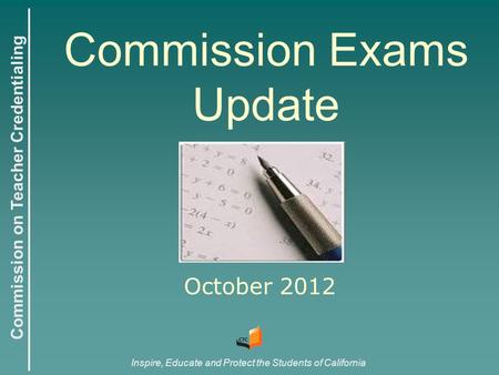 Commission on Teacher Credentialing Inspire, Educate and Protect the Students of California Commission Exams Update October 2012.