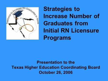 Presentation to the Texas Higher Education Coordinating Board October 26, 2006 Strategies to Increase Number of Graduates from Initial RN Licensure Programs.