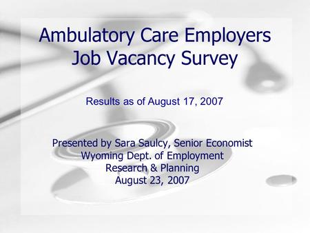 Ambulatory Care Employers Job Vacancy Survey Presented by Sara Saulcy, Senior Economist Wyoming Dept. of Employment Research & Planning August 23, 2007.