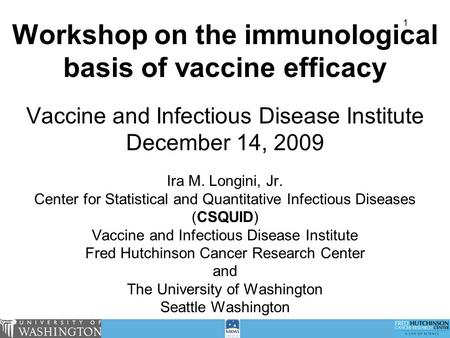 1 Workshop on the immunological basis of vaccine efficacy Vaccine and Infectious Disease Institute December 14, 2009 Ira M. Longini, Jr. Center for Statistical.