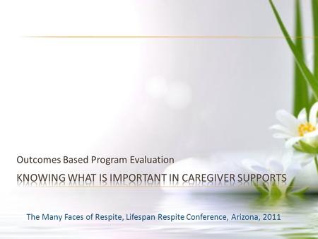 Outcomes Based Program Evaluation The Many Faces of Respite, Lifespan Respite Conference, Arizona, 2011.
