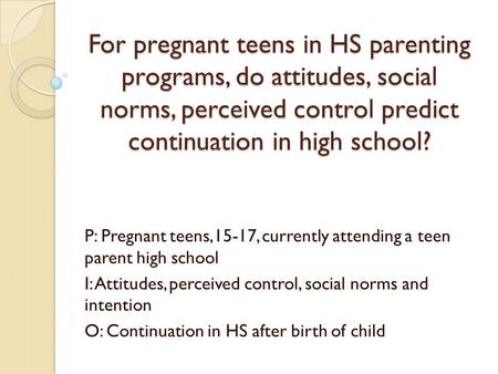 For pregnant teens in HS parenting programs, do attitudes, social norms, perceived control predict continuation in high school? P: Pregnant teens,15-17,