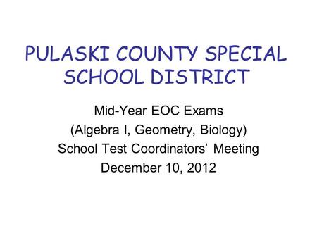 PULASKI COUNTY SPECIAL SCHOOL DISTRICT Mid-Year EOC Exams (Algebra I, Geometry, Biology) School Test Coordinators’ Meeting December 10, 2012.