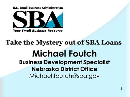1 Take the Mystery out of SBA Loans Michael Foutch Business Development Specialist Nebraska District Office