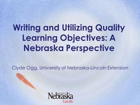 Writing and Utilizing Quality Learning Objectives: A Nebraska Perspective Clyde Ogg, University of Nebraska-Lincoln Extension.