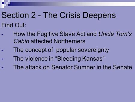 Section 2 - The Crisis Deepens Find Out: How the Fugitive Slave Act and Uncle Tom’s Cabin affected Northerners The concept of popular sovereignty The violence.